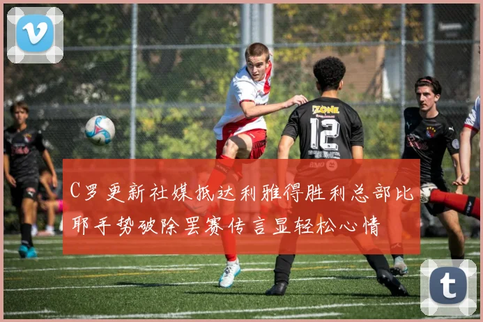 C罗更新社媒抵达利雅得胜利总部比耶手势破除罢赛传言显轻松心情