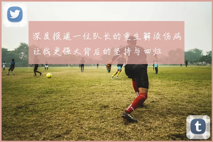 深度报道一位队长的重生解读伤病让我更强大背后的坚持与回归
